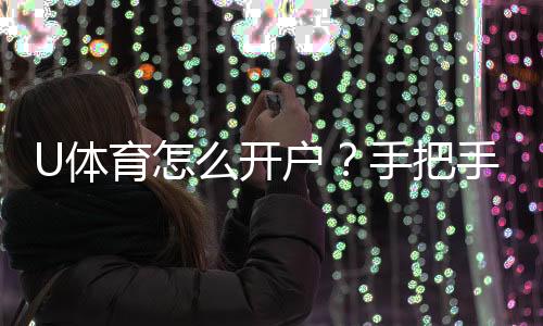 U体育怎么开户?手把手教你快速完成注册与充值