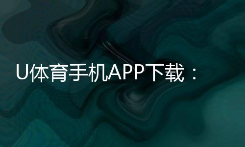 U体育手机APP下载：畅享顶级赛事投注与电子游艺体验