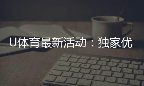 U体育最新活动：独家优惠与精彩赛事等你参与