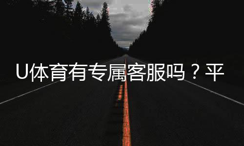 U体育有专属客服吗？平台客服体验与联系方式全解析