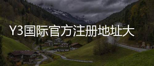 Y3国际官方注册地址大全:最新官网入口、注册流程与注意事项一看就懂