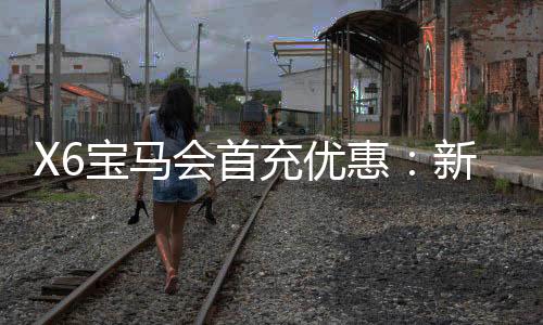 X6宝马会首充优惠：新会员专享高额返利与独家礼包