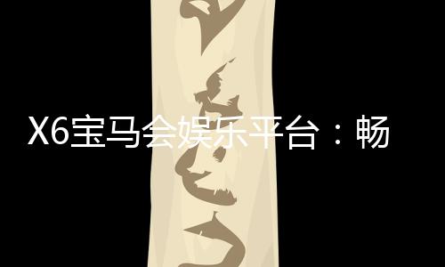 X6宝马会娱乐平台：畅享豪华游戏体验与高额返水优惠