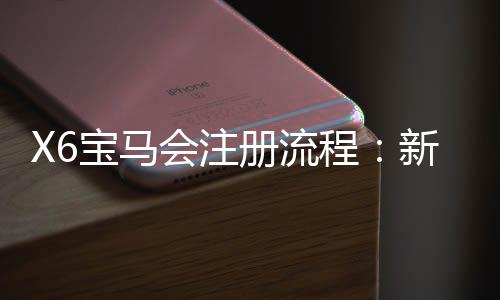 X6宝马会注册流程：新手3分钟快速开户图文指南
