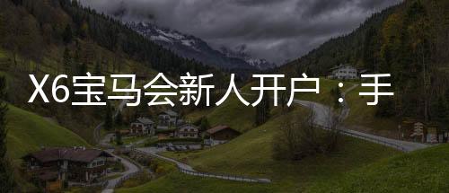 X6宝马会新人开户:手把手教你快速注册领豪礼