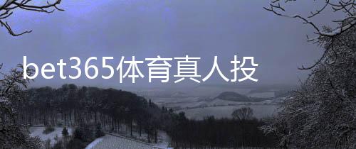 bet365体育真人投注怎么玩？新手入门规则、玩法解析与实用技巧