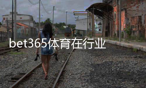 bet365体育在行业内地位如何？权威解析平台优势、市场份额与用户口碑