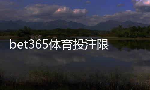 bet365体育投注限制大吗？新手必看额度、投注与提款限制全面解析