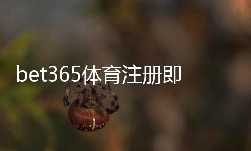bet365体育注册即送福利怎么拿？新手领取步骤与注意事项全攻略