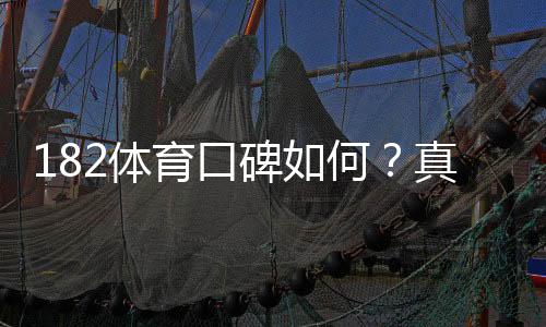 182体育口碑如何?真实用户评价、提现速度与安全性全面评测