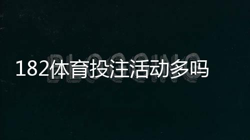 182体育投注活动多吗？最新优惠、活动频率与领取规则全面解析