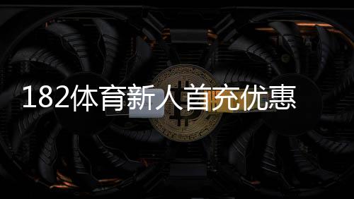 182体育新人首充优惠怎么领取？新手领取攻略、步骤与注意事项