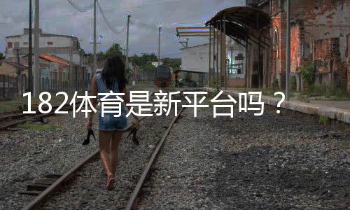 182体育是新平台吗？官方背景、用户口碑与安全性全面解读