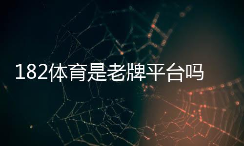 182体育是老牌平台吗？平台背景、资质与用户口碑全面评估
