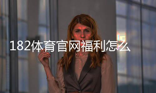 182体育官网福利怎么领取？新用户注册、首存奖励与优惠活动全攻略