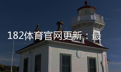 182体育官网更新：最新版功能详解、操作教程与常见问题汇总