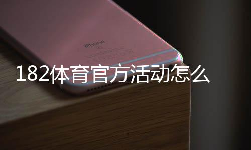 182体育官方活动怎么玩？最新优惠攻略、参与步骤与注意事项