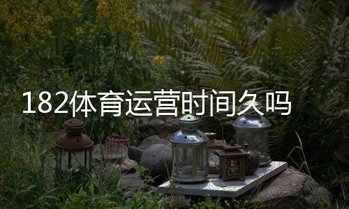 182体育运营时间久吗？运营历史、口碑与安全性全面评测