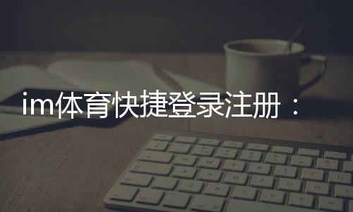im体育快捷登录注册:轻松三步完成账号注册畅玩全站