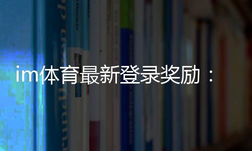 im体育最新登录奖励：揭秘新用户专享福利与高额返利活动