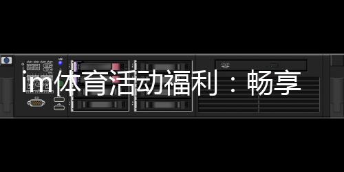im体育活动福利：畅享多重好礼开启激情竞技之旅