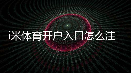 i米体育开户入口怎么注册？新手开户流程与安全注意事项