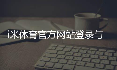 i米体育官方网站登录与注册指南：官网最新地址、app下载与安全验证