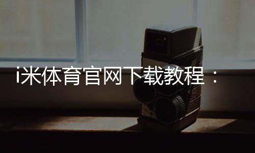 i米体育官网下载教程：官方下载安装地址、安装步骤与常见问题详解