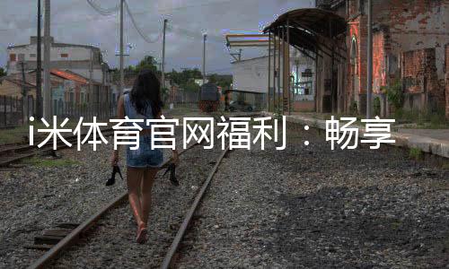 i米体育官网福利：畅享专属优惠与精彩游戏体验