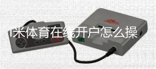 i米体育在线开户怎么操作？新手图文开户流程、实名认证与安全注意事项