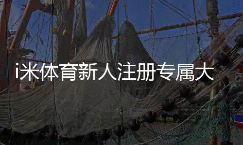 i米体育新人注册专属大礼包领取攻略:注册步骤、福利内容与注意事项