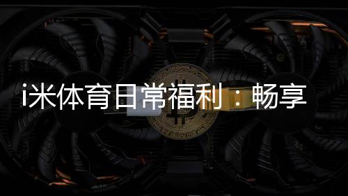 i米体育日常福利：畅享多重好礼与独家优惠活动