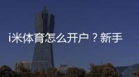 i米体育怎么开户？新手注册流程、实名认证与充值提现安全全攻略