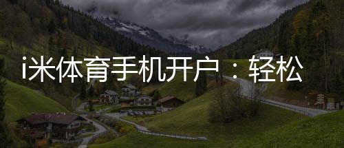 i米体育手机开户：轻松三步完成注册畅享移动端投注乐趣