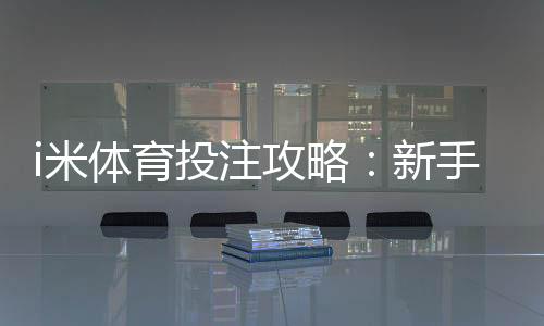 i米体育投注攻略：新手注册充值、投注技巧与提现安全全指南