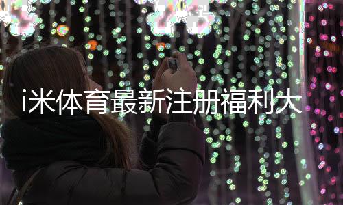 i米体育最新注册福利大揭秘：新手礼包、领取步骤与注意事项
