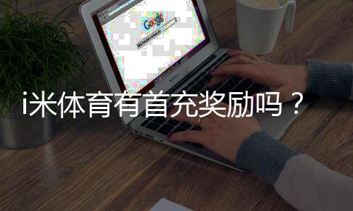 i米体育有首充奖励吗？新人注册充值福利详解
