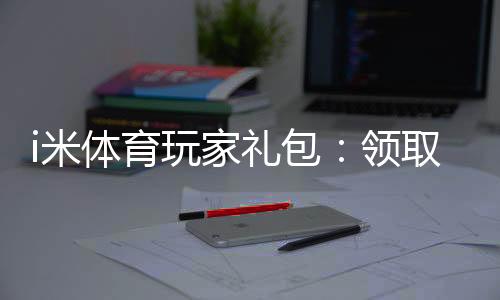 i米体育玩家礼包:领取独家福利与高额返利攻略