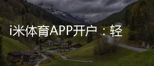 i米体育APP开户：轻松注册领取新人礼包畅享体育投注乐趣