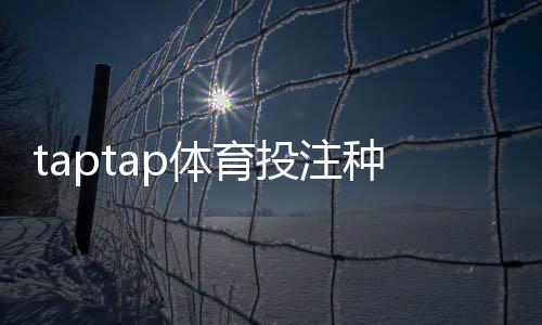 taptap体育投注种类多吗?详解平台可投玩法类型、优缺点与新手选择攻略