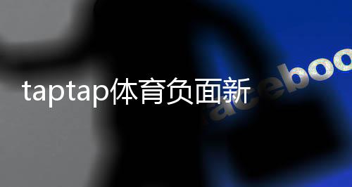 taptap体育负面新闻多吗？真实案例与用户口碑全面盘点
